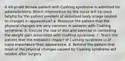 A 44-yr-old female patient with Cushing syndrome is admitted for adrenalectomy. Which intervention by the nurse will be most helpful for the patient problem of disturbed body image related to changes in appearance? a. Reassure the patient that the physical changes are very common in patients with Cushing syndrome. b. Discuss the use of diet and exercise in controlling the weight gain associated with Cushing syndrome. c. Teach the patient that the metabolic impact of Cushing syndrome is of more importance than appearance. d. Remind the patient that most of the physical changes caused by Cushing syndrome will resolve after surgery