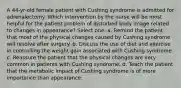 A 44-yr-old female patient with Cushing syndrome is admitted for adrenalectomy. Which intervention by the nurse will be most helpful for the patient problem of disturbed body image related to changes in appearance? Select one: a. Remind the patient that most of the physical changes caused by Cushing syndrome will resolve after surgery. b. Discuss the use of diet and exercise in controlling the weight gain associated with Cushing syndrome. c. Reassure the patient that the physical changes are very common in patients with Cushing syndrome. d. Teach the patient that the metabolic impact of Cushing syndrome is of more importance than appearance.