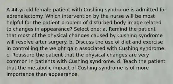 A 44-yr-old female patient with Cushing syndrome is admitted for adrenalectomy. Which intervention by the nurse will be most helpful for the patient problem of disturbed body image related to changes in appearance? Select one: a. Remind the patient that most of the physical changes caused by Cushing syndrome will resolve after surgery. b. Discuss the use of diet and exercise in controlling the weight gain associated with Cushing syndrome. c. Reassure the patient that the physical changes are very common in patients with Cushing syndrome. d. Teach the patient that the metabolic impact of Cushing syndrome is of more importance than appearance.