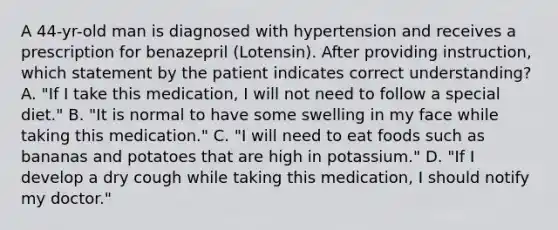 A 44-yr-old man is diagnosed with hypertension and receives a prescription for benazepril (Lotensin). After providing instruction, which statement by the patient indicates correct understanding? A. "If I take this medication, I will not need to follow a special diet." B. "It is normal to have some swelling in my face while taking this medication." C. "I will need to eat foods such as bananas and potatoes that are high in potassium." D. "If I develop a dry cough while taking this medication, I should notify my doctor."