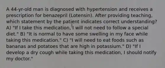 A 44-yr-old man is diagnosed with hypertension and receives a prescription for benazepril (Lotensin). After providing teaching, which statement by the patient indicates correct understanding? A) "If I take this medication, I will not need to follow a special diet." B) "It is normal to have some swelling in my face while taking this medication." C) "I will need to eat foods such as bananas and potatoes that are high in potassium." D) "If I develop a dry cough while taking this medication, I should notify my doctor."