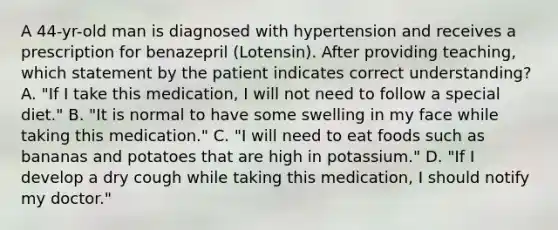 A 44-yr-old man is diagnosed with hypertension and receives a prescription for benazepril (Lotensin). After providing teaching, which statement by the patient indicates correct understanding? A. "If I take this medication, I will not need to follow a special diet." B. "It is normal to have some swelling in my face while taking this medication." C. "I will need to eat foods such as bananas and potatoes that are high in potassium." D. "If I develop a dry cough while taking this medication, I should notify my doctor."