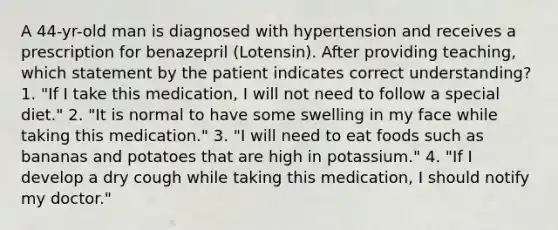 A 44-yr-old man is diagnosed with hypertension and receives a prescription for benazepril (Lotensin). After providing teaching, which statement by the patient indicates correct understanding? 1. "If I take this medication, I will not need to follow a special diet." 2. "It is normal to have some swelling in my face while taking this medication." 3. "I will need to eat foods such as bananas and potatoes that are high in potassium." 4. "If I develop a dry cough while taking this medication, I should notify my doctor."