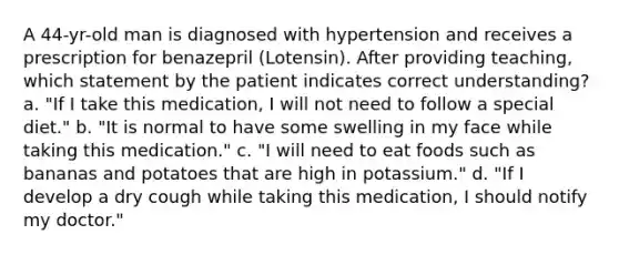 A 44-yr-old man is diagnosed with hypertension and receives a prescription for benazepril (Lotensin). After providing teaching, which statement by the patient indicates correct understanding? a. "If I take this medication, I will not need to follow a special diet." b. "It is normal to have some swelling in my face while taking this medication." c. "I will need to eat foods such as bananas and potatoes that are high in potassium." d. "If I develop a dry cough while taking this medication, I should notify my doctor."