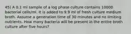 45) A 0.1 ml sample of a log phase culture contains 10000 bacterial cells/ml. It is added to 9.9 ml of fresh culture medium broth. Assume a generation time of 30 minutes and no limiting nutrients. How many bacteria will be present in the entire broth culture after five hours?