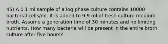 45) A 0.1 ml sample of a log phase culture contains 10000 bacterial cells/ml. It is added to 9.9 ml of fresh culture medium broth. Assume a generation time of 30 minutes and no limiting nutrients. How many bacteria will be present in the entire broth culture after five hours?