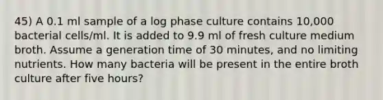 45) A 0.1 ml sample of a log phase culture contains 10,000 bacterial cells/ml. It is added to 9.9 ml of fresh culture medium broth. Assume a generation time of 30 minutes, and no limiting nutrients. How many bacteria will be present in the entire broth culture after five hours?