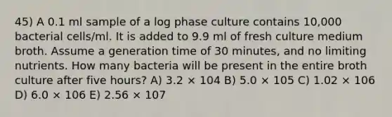 45) A 0.1 ml sample of a log phase culture contains 10,000 bacterial cells/ml. It is added to 9.9 ml of fresh culture medium broth. Assume a generation time of 30 minutes, and no limiting nutrients. How many bacteria will be present in the entire broth culture after five hours? A) 3.2 × 104 B) 5.0 × 105 C) 1.02 × 106 D) 6.0 × 106 E) 2.56 × 107