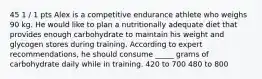 45 1 / 1 pts Alex is a competitive endurance athlete who weighs 90 kg. He would like to plan a nutritionally adequate diet that provides enough carbohydrate to maintain his weight and glycogen stores during training. According to expert recommendations, he should consume _____ grams of carbohydrate daily while in training. 420 to 700 480 to 800