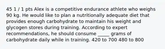 45 1 / 1 pts Alex is a competitive endurance athlete who weighs 90 kg. He would like to plan a nutritionally adequate diet that provides enough carbohydrate to maintain his weight and glycogen stores during training. According to expert recommendations, he should consume _____ grams of carbohydrate daily while in training. 420 to 700 480 to 800