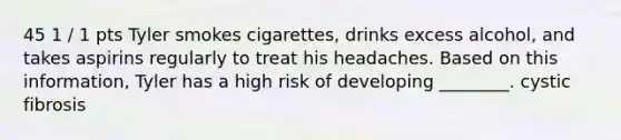 45 1 / 1 pts Tyler smokes cigarettes, drinks excess alcohol, and takes aspirins regularly to treat his headaches. Based on this information, Tyler has a high risk of developing ________. cystic fibrosis