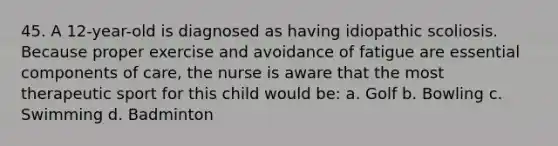 45. A 12-year-old is diagnosed as having idiopathic scoliosis. Because proper exercise and avoidance of fatigue are essential components of care, the nurse is aware that the most therapeutic sport for this child would be: a. Golf b. Bowling c. Swimming d. Badminton