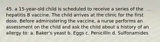 45. a 15-year-old child is scheduled to receive a series of the hepatitis B vaccine. The child arrives at the clinic for the first dose. Before administering the vaccine, a nurse performs an assessment on the child and ask the child about a history of an allergy to: a. Baker's yeast b. Eggs c. Penicillin d. Sulfonamides