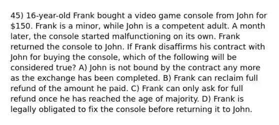 45) 16-year-old Frank bought a video game console from John for 150. Frank is a minor, while John is a competent adult. A month later, the console started malfunctioning on its own. Frank returned the console to John. If Frank disaffirms his contract with John for buying the console, which of the following will be considered true? A) John is not bound by the contract any more as the exchange has been completed. B) Frank can reclaim full refund of the amount he paid. C) Frank can only ask for full refund once he has reached the age of majority. D) Frank is legally obligated to fix the console before returning it to John.