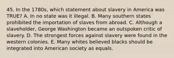 45. In the 1780s, which statement about slavery in America was TRUE? A. In no state was it illegal. B. Many southern states prohibited the importation of slaves from abroad. C. Although a slaveholder, George Washington became an outspoken critic of slavery. D. The strongest forces against slavery were found in the western colonies. E. Many whites believed blacks should be integrated into American society as equals.