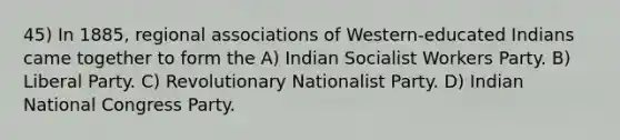 45) In 1885, regional associations of Western-educated Indians came together to form the A) Indian Socialist Workers Party. B) Liberal Party. C) Revolutionary Nationalist Party. D) Indian National Congress Party.