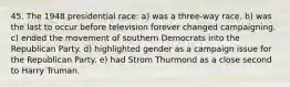 45. The 1948 presidential race: a) was a three-way race. b) was the last to occur before television forever changed campaigning. c) ended the movement of southern Democrats into the Republican Party. d) highlighted gender as a campaign issue for the Republican Party. e) had Strom Thurmond as a close second to Harry Truman.