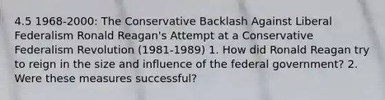 4.5 1968-2000: The Conservative Backlash Against Liberal Federalism Ronald Reagan's Attempt at a Conservative Federalism Revolution (1981-1989) 1. How did Ronald Reagan try to reign in the size and influence of the federal government? 2. Were these measures successful?