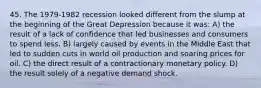 45. The 1979-1982 recession looked different from the slump at the beginning of the Great Depression because it was: A) the result of a lack of confidence that led businesses and consumers to spend less. B) largely caused by events in the Middle East that led to sudden cuts in world oil production and soaring prices for oil. C) the direct result of a contractionary monetary policy. D) the result solely of a negative demand shock.