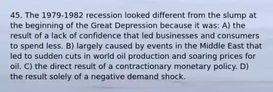 45. The 1979-1982 recession looked different from the slump at the beginning of the Great Depression because it was: A) the result of a lack of confidence that led businesses and consumers to spend less. B) largely caused by events in the Middle East that led to sudden cuts in world oil production and soaring prices for oil. C) the direct result of a contractionary monetary policy. D) the result solely of a negative demand shock.