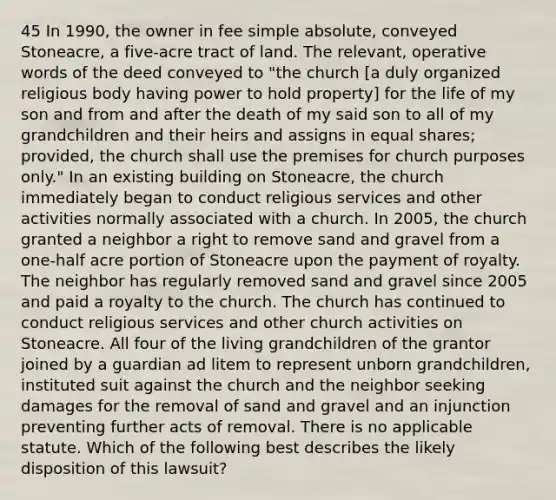 45 In 1990, the owner in fee simple absolute, conveyed Stoneacre, a five-acre tract of land. The relevant, operative words of the deed conveyed to "the church [a duly organized religious body having power to hold property] for the life of my son and from and after the death of my said son to all of my grandchildren and their heirs and assigns in <a href='https://www.questionai.com/knowledge/kBhvtRxyNW-equal-shares' class='anchor-knowledge'>equal shares</a>; provided, the church shall use the premises for church purposes only." In an existing building on Stoneacre, the church immediately began to conduct religious services and other activities normally associated with a church. In 2005, the church granted a neighbor a right to remove sand and gravel from a one-half acre portion of Stoneacre upon the payment of royalty. The neighbor has regularly removed sand and gravel since 2005 and paid a royalty to the church. The church has continued to conduct religious services and other church activities on Stoneacre. All four of the living grandchildren of the grantor joined by a guardian ad litem to represent unborn grandchildren, instituted suit against the church and the neighbor seeking damages for the removal of sand and gravel and an injunction preventing further acts of removal. There is no applicable statute. Which of the following best describes the likely disposition of this lawsuit?