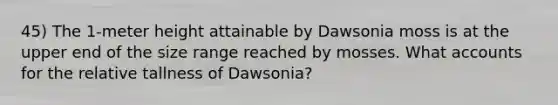 45) The 1-meter height attainable by Dawsonia moss is at the upper end of the size range reached by mosses. What accounts for the relative tallness of Dawsonia?