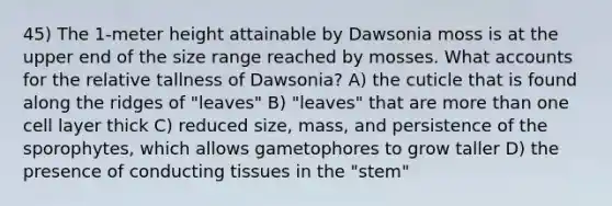 45) The 1-meter height attainable by Dawsonia moss is at the upper end of the size range reached by mosses. What accounts for the relative tallness of Dawsonia? A) the cuticle that is found along the ridges of "leaves" B) "leaves" that are more than one cell layer thick C) reduced size, mass, and persistence of the sporophytes, which allows gametophores to grow taller D) the presence of conducting tissues in the "stem"