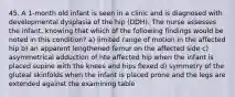 45. A 1-month old infant is seen in a clinic and is diagnosed with developmental dysplasia of the hip (DDH). The nurse assesses the infant, knowing that which of the following findings would be noted in this condition? a) limited range of motion in the affected hip b) an apparent lengthened femur on the affected side c) asymmetrical adduction of hte affected hip when the infant is placed supine with the knees and hips flexed d) symmetry of the gluteal skinfolds when the infant is placed prone and the legs are extended against the examining table