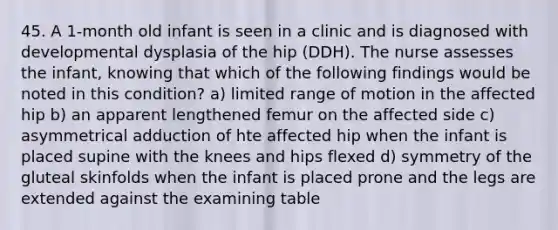 45. A 1-month old infant is seen in a clinic and is diagnosed with developmental dysplasia of the hip (DDH). The nurse assesses the infant, knowing that which of the following findings would be noted in this condition? a) limited range of motion in the affected hip b) an apparent lengthened femur on the affected side c) asymmetrical adduction of hte affected hip when the infant is placed supine with the knees and hips flexed d) symmetry of the gluteal skinfolds when the infant is placed prone and the legs are extended against the examining table