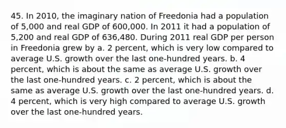 45. In 2010, the imaginary nation of Freedonia had a population of 5,000 and real GDP of 600,000. In 2011 it had a population of 5,200 and real GDP of 636,480. During 2011 real GDP per person in Freedonia grew by a. 2 percent, which is very low compared to average U.S. growth over the last one-hundred years. b. 4 percent, which is about the same as average U.S. growth over the last one-hundred years. c. 2 percent, which is about the same as average U.S. growth over the last one-hundred years. d. 4 percent, which is very high compared to average U.S. growth over the last one-hundred years.