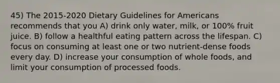 45) The 2015-2020 Dietary Guidelines for Americans recommends that you A) drink only water, milk, or 100% fruit juice. B) follow a healthful eating pattern across the lifespan. C) focus on consuming at least one or two nutrient-dense foods every day. D) increase your consumption of whole foods, and limit your consumption of processed foods.