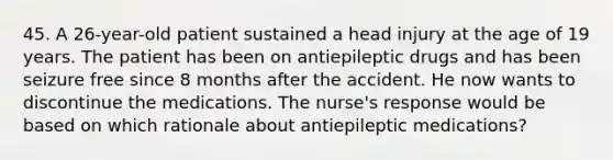 45. A 26-year-old patient sustained a head injury at the age of 19 years. The patient has been on antiepileptic drugs and has been seizure free since 8 months after the accident. He now wants to discontinue the medications. The nurse's response would be based on which rationale about antiepileptic medications?