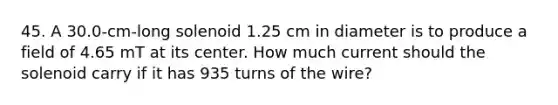 45. A 30.0-cm-long solenoid 1.25 cm in diameter is to produce a field of 4.65 mT at its center. How much current should the solenoid carry if it has 935 turns of the wire?