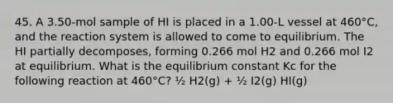 45. A 3.50-mol sample of HI is placed in a 1.00-L vessel at 460°C, and the reaction system is allowed to come to equilibrium. The HI partially decomposes, forming 0.266 mol H2 and 0.266 mol I2 at equilibrium. What is the equilibrium constant Kc for the following reaction at 460°C? ½ H2(g) + ½ I2(g) HI(g)