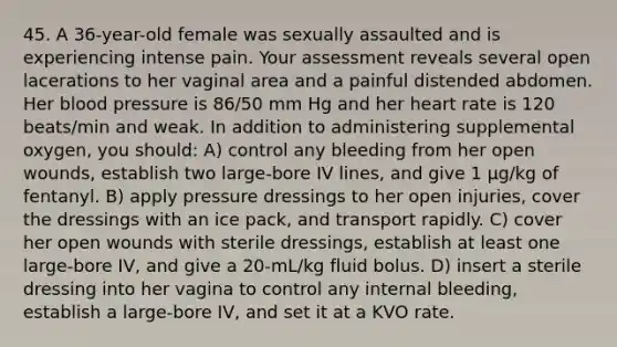 45. A 36-year-old female was sexually assaulted and is experiencing intense pain. Your assessment reveals several open lacerations to her vaginal area and a painful distended abdomen. Her blood pressure is 86/50 mm Hg and her heart rate is 120 beats/min and weak. In addition to administering supplemental oxygen, you should: A) control any bleeding from her open wounds, establish two large-bore IV lines, and give 1 µg/kg of fentanyl. B) apply pressure dressings to her open injuries, cover the dressings with an ice pack, and transport rapidly. C) cover her open wounds with sterile dressings, establish at least one large-bore IV, and give a 20-mL/kg fluid bolus. D) insert a sterile dressing into her vagina to control any internal bleeding, establish a large-bore IV, and set it at a KVO rate.