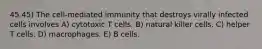 45 45) The cell-mediated immunity that destroys virally infected cells involves A) cytotoxic T cells. B) natural killer cells. C) helper T cells. D) macrophages. E) B cells.