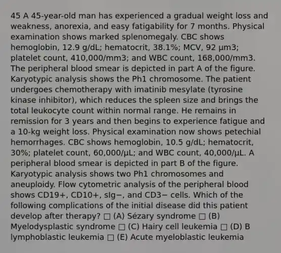 45 A 45-year-old man has experienced a gradual weight loss and weakness, anorexia, and easy fatigability for 7 months. Physical examination shows marked splenomegaly. CBC shows hemoglobin, 12.9 g/dL; hematocrit, 38.1%; MCV, 92 μm3; platelet count, 410,000/mm3; and WBC count, 168,000/mm3. The peripheral blood smear is depicted in part A of the figure. Karyotypic analysis shows the Ph1 chromosome. The patient undergoes chemotherapy with imatinib mesylate (tyrosine kinase inhibitor), which reduces the spleen size and brings the total leukocyte count within normal range. He remains in remission for 3 years and then begins to experience fatigue and a 10-kg weight loss. Physical examination now shows petechial hemorrhages. CBC shows hemoglobin, 10.5 g/dL; hematocrit, 30%; platelet count, 60,000/μL; and WBC count, 40,000/μL. A peripheral blood smear is depicted in part B of the figure. Karyotypic analysis shows two Ph1 chromosomes and aneuploidy. Flow cytometric analysis of the peripheral blood shows CD19+, CD10+, sIg−, and CD3− cells. Which of the following complications of the initial disease did this patient develop after therapy? □ (A) Sézary syndrome □ (B) Myelodysplastic syndrome □ (C) Hairy cell leukemia □ (D) B lymphoblastic leukemia □ (E) Acute myeloblastic leukemia