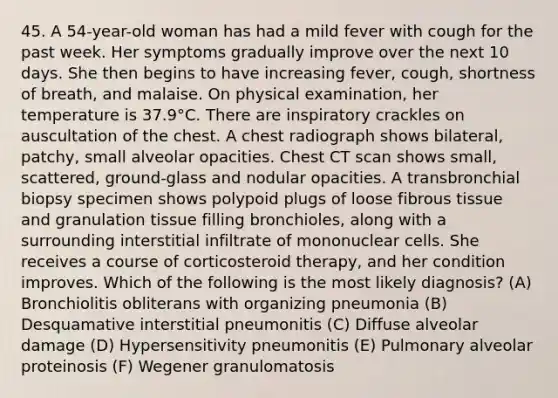 45. A 54-year-old woman has had a mild fever with cough for the past week. Her symptoms gradually improve over the next 10 days. She then begins to have increasing fever, cough, shortness of breath, and malaise. On physical examination, her temperature is 37.9°C. There are inspiratory crackles on auscultation of the chest. A chest radiograph shows bilateral, patchy, small alveolar opacities. Chest CT scan shows small, scattered, ground-glass and nodular opacities. A transbronchial biopsy specimen shows polypoid plugs of loose fibrous tissue and granulation tissue filling bronchioles, along with a surrounding interstitial infiltrate of mononuclear cells. She receives a course of corticosteroid therapy, and her condition improves. Which of the following is the most likely diagnosis? (A) Bronchiolitis obliterans with organizing pneumonia (B) Desquamative interstitial pneumonitis (C) Diffuse alveolar damage (D) Hypersensitivity pneumonitis (E) Pulmonary alveolar proteinosis (F) Wegener granulomatosis