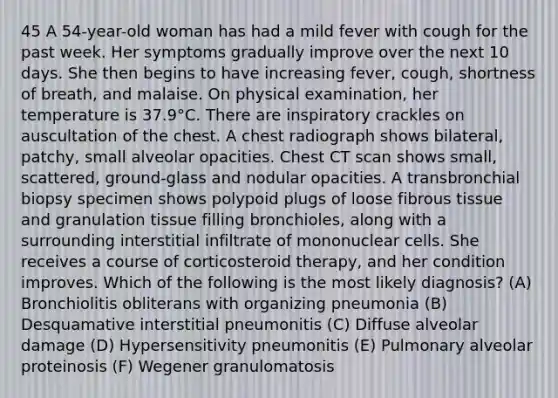 45 A 54-year-old woman has had a mild fever with cough for the past week. Her symptoms gradually improve over the next 10 days. She then begins to have increasing fever, cough, shortness of breath, and malaise. On physical examination, her temperature is 37.9°C. There are inspiratory crackles on auscultation of the chest. A chest radiograph shows bilateral, patchy, small alveolar opacities. Chest CT scan shows small, scattered, ground-glass and nodular opacities. A transbronchial biopsy specimen shows polypoid plugs of loose fibrous tissue and granulation tissue filling bronchioles, along with a surrounding interstitial infiltrate of mononuclear cells. She receives a course of corticosteroid therapy, and her condition improves. Which of the following is the most likely diagnosis? (A) Bronchiolitis obliterans with organizing pneumonia (B) Desquamative interstitial pneumonitis (C) Diffuse alveolar damage (D) Hypersensitivity pneumonitis (E) Pulmonary alveolar proteinosis (F) Wegener granulomatosis