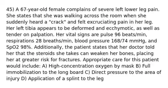 45) A 67-year-old female complains of severe left lower leg pain. She states that she was walking across the room when she suddenly heard a "crack" and felt excruciating pain in her leg. Her left tibia appears to be deformed and ecchymotic, as well as tender on palpation. Her vital signs are pulse 96 beats/min, respirations 28 breaths/min, blood pressure 168/74 mmHg, and SpO2 98%. Additionally, the patient states that her doctor told her that the steroids she takes can weaken her bones, placing her at greater risk for fractures. Appropriate care for this patient would include: A) High-concentration oxygen by mask B) Full immobilization to the long board C) Direct pressure to the area of injury D) Application of a splint to the leg