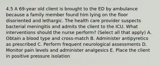 4.5 A 69-year old client is brought to the ED by ambulance because a family member found him lying on the floor disoriented and lethargic. The health care provider suspects bacterial meningitis and admits the client to the ICU. What interventions should the nurse perform? (Select all that apply) A. Obtain a blood type and cross-match B. Administer antipyretics as prescribed C. Perform frequent neurological assessments D. Monitor pain levels and administer analgesics E. Place the client in positive pressure isolation