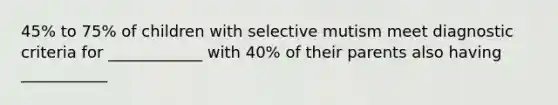 45% to 75% of children with selective mutism meet diagnostic criteria for ____________ with 40% of their parents also having ___________