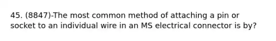 45. (8847)-The most common method of attaching a pin or socket to an individual wire in an MS electrical connector is by?