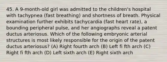 45. A 9-month-old girl was admitted to the children's hospital with tachypnea (fast breathing) and shortness of breath. Physical examination further exhibits tachycardia (fast heart rate), a bounding peripheral pulse, and her angiographs reveal a patent ductus arteriosus. Which of the following embryonic arterial structures is most likely responsible for the origin of the patent ductus arteriosus? (A) Right fourth arch (B) Left fi fth arch (C) Right fi fth arch (D) Left sixth arch (E) Right sixth arch