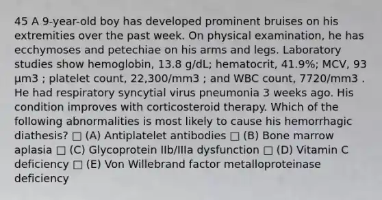 45 A 9-year-old boy has developed prominent bruises on his extremities over the past week. On physical examination, he has ecchymoses and petechiae on his arms and legs. Laboratory studies show hemoglobin, 13.8 g/dL; hematocrit, 41.9%; MCV, 93 µm3 ; platelet count, 22,300/mm3 ; and WBC count, 7720/mm3 . He had respiratory syncytial virus pneumonia 3 weeks ago. His condition improves with corticosteroid therapy. Which of the following abnormalities is most likely to cause his hemorrhagic diathesis? □ (A) Antiplatelet antibodies □ (B) Bone marrow aplasia □ (C) Glycoprotein IIb/IIIa dysfunction □ (D) Vitamin C deficiency □ (E) Von Willebrand factor metalloproteinase deficiency