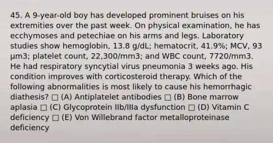 45. A 9-year-old boy has developed prominent bruises on his extremities over the past week. On physical examination, he has ecchymoses and petechiae on his arms and legs. Laboratory studies show hemoglobin, 13.8 g/dL; hematocrit, 41.9%; MCV, 93 μm3; platelet count, 22,300/mm3; and WBC count, 7720/mm3. He had respiratory syncytial virus pneumonia 3 weeks ago. His condition improves with corticosteroid therapy. Which of the following abnormalities is most likely to cause his hemorrhagic diathesis? □ (A) Antiplatelet antibodies □ (B) Bone marrow aplasia □ (C) Glycoprotein IIb/IIIa dysfunction □ (D) Vitamin C deficiency □ (E) Von Willebrand factor metalloproteinase deficiency