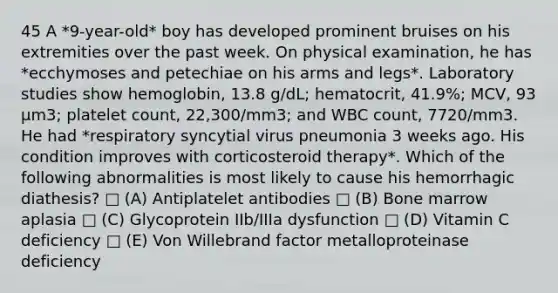 45 A *9-year-old* boy has developed prominent bruises on his extremities over the past week. On physical examination, he has *ecchymoses and petechiae on his arms and legs*. Laboratory studies show hemoglobin, 13.8 g/dL; hematocrit, 41.9%; MCV, 93 µm3; platelet count, 22,300/mm3; and WBC count, 7720/mm3. He had *respiratory syncytial virus pneumonia 3 weeks ago. His condition improves with corticosteroid therapy*. Which of the following abnormalities is most likely to cause his hemorrhagic diathesis? □ (A) Antiplatelet antibodies □ (B) Bone marrow aplasia □ (C) Glycoprotein IIb/IIIa dysfunction □ (D) Vitamin C deficiency □ (E) Von Willebrand factor metalloproteinase deficiency