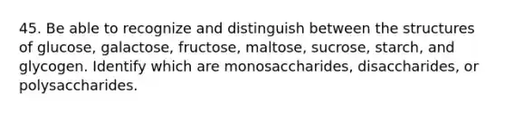 45. Be able to recognize and distinguish between the structures of glucose, galactose, fructose, maltose, sucrose, starch, and glycogen. Identify which are monosaccharides, disaccharides, or polysaccharides.