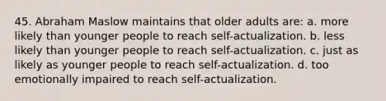 45. Abraham Maslow maintains that older adults are: a. more likely than younger people to reach self-actualization. b. less likely than younger people to reach self-actualization. c. just as likely as younger people to reach self-actualization. d. too emotionally impaired to reach self-actualization.