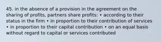 45. in the absence of a provision in the agreement on the sharing of profits, partners share profits: • according to their status in the firm • in proportion to their contribution of services • in proportion to their capital contribution • on an equal basis without regard to capital or services contributed